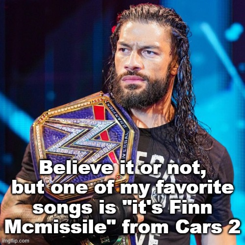 Roman Reigns | Believe it or not, but one of my favorite songs is "it's Finn Mcmissile" from Cars 2 | image tagged in roman reigns | made w/ Imgflip meme maker