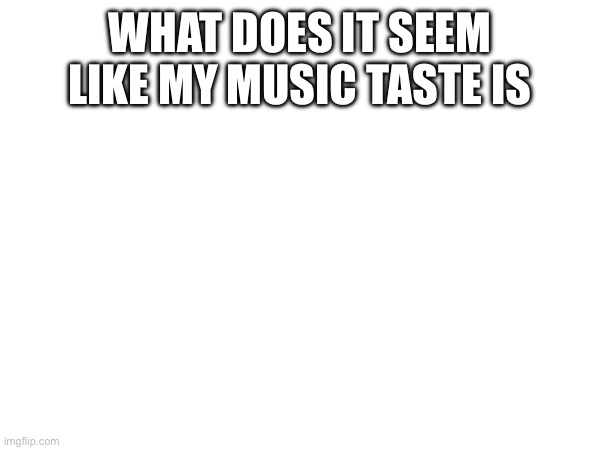 WHAT DOES IT SEEM LIKE MY MUSIC TASTE IS | made w/ Imgflip meme maker