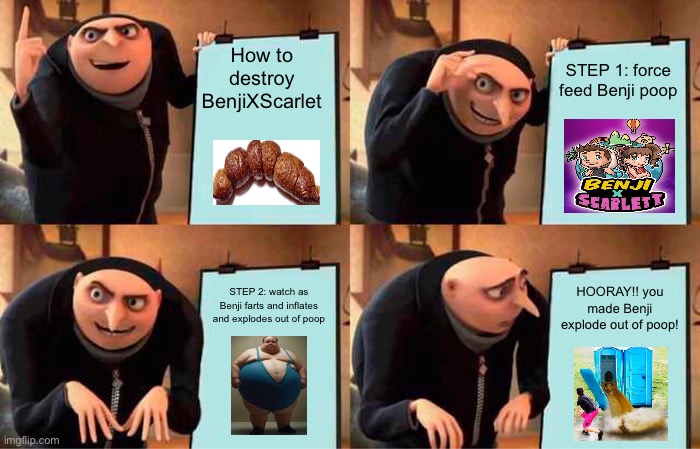 Gru's Plan Meme | How to destroy BenjiXScarlet; STEP 1: force feed Benji poop; STEP 2: watch as Benji farts and inflates and explodes out of poop; HOORAY!! you made Benji explode out of poop! | image tagged in memes,gru's plan | made w/ Imgflip meme maker