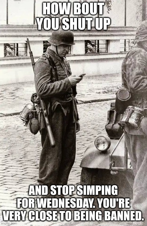 German soldier looking at Smartphone | HOW BOUT YOU SHUT UP AND STOP SIMPING FOR WEDNESDAY. YOU'RE VERY CLOSE TO BEING BANNED. | image tagged in german soldier looking at smartphone | made w/ Imgflip meme maker