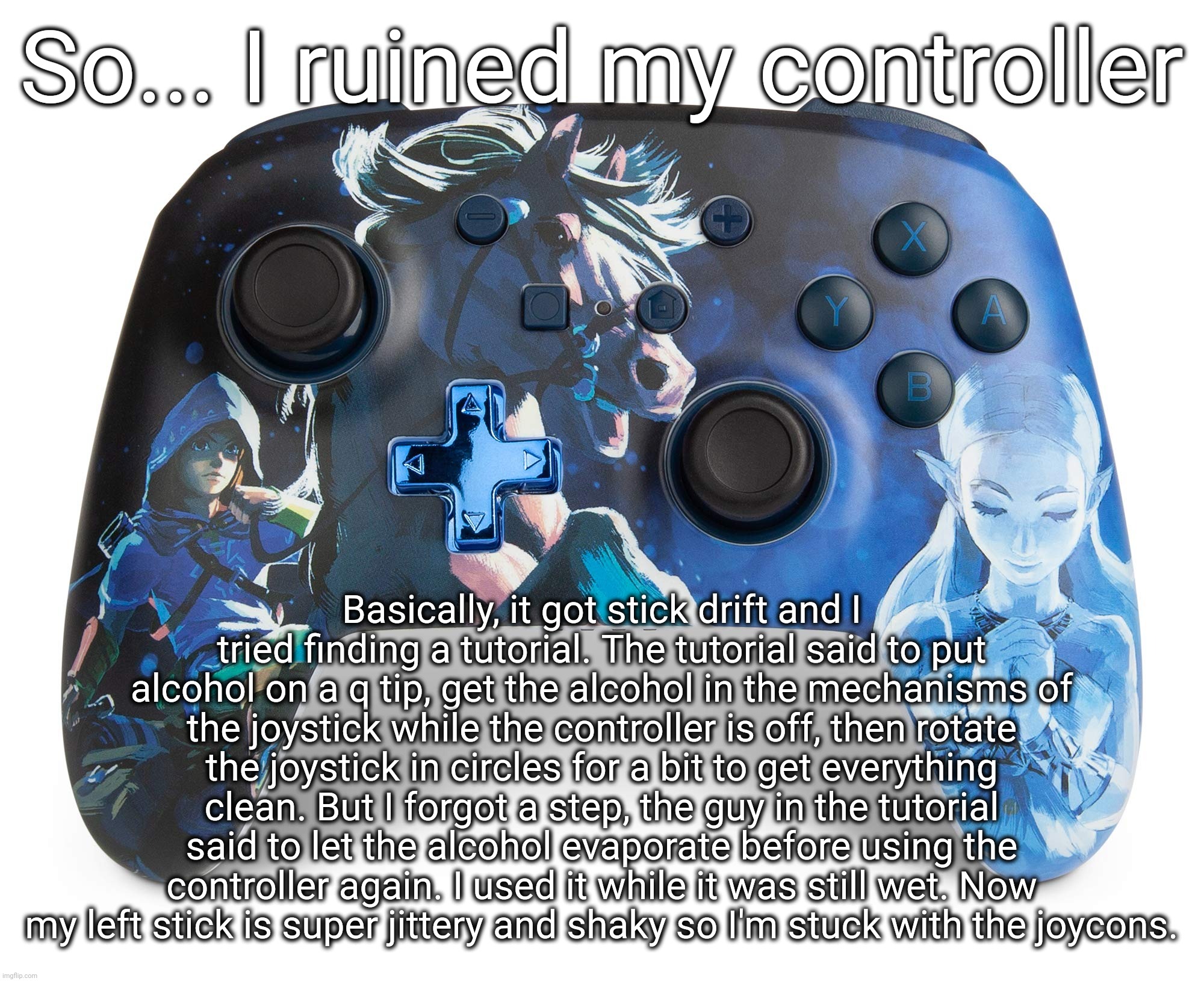 :( | So... I ruined my controller; Basically, it got stick drift and I tried finding a tutorial. The tutorial said to put alcohol on a q tip, get the alcohol in the mechanisms of the joystick while the controller is off, then rotate the joystick in circles for a bit to get everything clean. But I forgot a step, the guy in the tutorial said to let the alcohol evaporate before using the controller again. I used it while it was still wet. Now my left stick is super jittery and shaky so I'm stuck with the joycons. | made w/ Imgflip meme maker