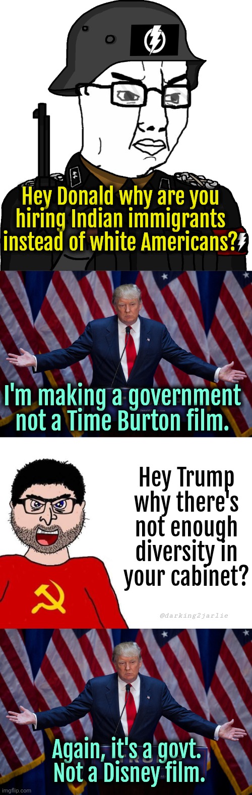 Left or right, victimhood sounds same | Hey Donald why are you hiring Indian immigrants instead of white Americans? I'm making a government not a Time Burton film. Hey Trump why there's not enough diversity in your cabinet? @darking2jarlie; Again, it's a govt.
 Not a Disney film. | image tagged in donald trump,socialists,fascism,trump,america,indians | made w/ Imgflip meme maker