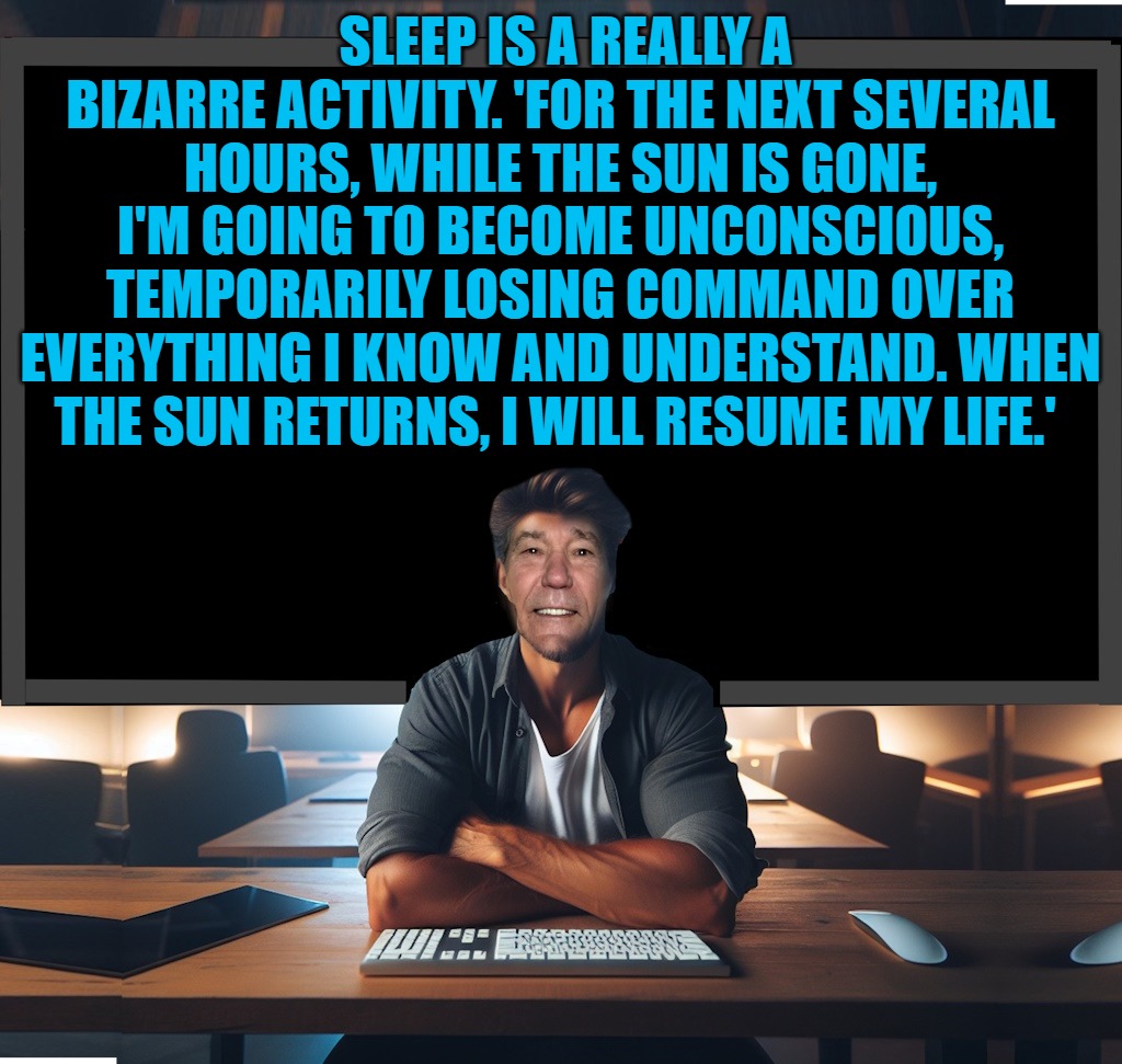 SLEEP IS A REALLY A BIZARRE ACTIVITY. 'FOR THE NEXT SEVERAL HOURS, WHILE THE SUN IS GONE, I'M GOING TO BECOME UNCONSCIOUS, TEMPORARILY LOSING COMMAND OVER EVERYTHING I KNOW AND UNDERSTAND. WHEN THE SUN RETURNS, I WILL RESUME MY LIFE.' | made w/ Imgflip meme maker