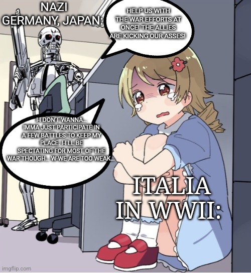 Italy the spectator | NAZI GERMANY, JAPAN:; HELP US WITH THE WAR EFFORTS AT ONCE! THE ALLIES ARE KICKING OUR ASSES! I-I DON'T WANNA… IMMA JUST PARTICIPATE IN A FEW BATTLES TO KEEP MY PLACE. I-I'LL BE SPECTATING FOR MOST OF THE WAR THOUGH… W-WE ARE TOO WEAK…; ITALIA IN WWII: | image tagged in anime girl hiding from terminator,anime girl,ww2,military humor,memes,funny memes | made w/ Imgflip meme maker