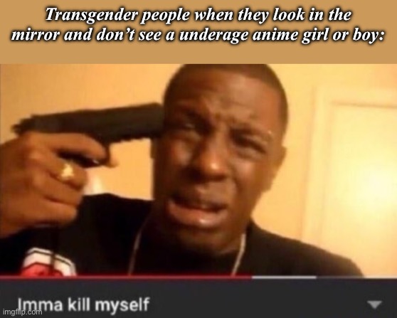 Imma kill myself | Transgender people when they look in the mirror and don’t see a underage anime girl or boy: | image tagged in imma kill myself | made w/ Imgflip meme maker