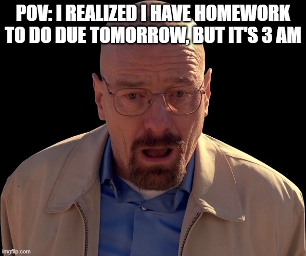 Stupid Homework | POV: I REALIZED I HAVE HOMEWORK TO DO DUE TOMORROW, BUT IT'S 3 AM | image tagged in walter white face | made w/ Imgflip meme maker