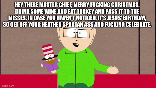 Mr. Garrison | HEY THERE MASTER CHIEF, MERRY FUCKING CHRISTMAS. DRINK SOME WINE AND EAT TURKEY AND PASS IT TO THE MISSES. IN CASE YOU HAVEN’T NOTICED, IT’S | image tagged in mr garrison | made w/ Imgflip meme maker