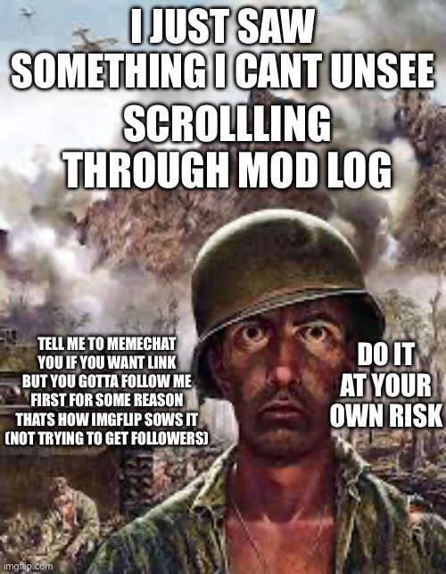 Thousand Yard Stare | I JUST SAW SOMETHING I CANT UNSEE; SCROLLLING THROUGH MOD LOG; TELL ME TO MEMECHAT YOU IF YOU WANT LINK BUT YOU GOTTA FOLLOW ME FIRST FOR SOME REASON THATS HOW IMGFLIP SOWS IT (NOT TRYING TO GET FOLLOWERS); DO IT AT YOUR OWN RISK | image tagged in thousand yard stare | made w/ Imgflip meme maker