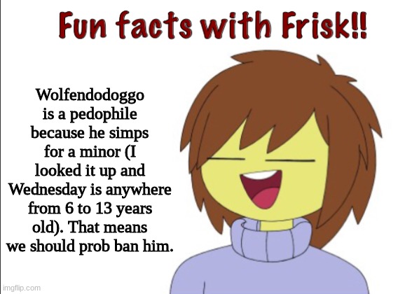 I made my point. | Wolfendodoggo is a pedophile because he simps for a minor (I looked it up and Wednesday is anywhere from 6 to 13 years old). That means we should prob ban him. | image tagged in fun facts with frisk | made w/ Imgflip meme maker