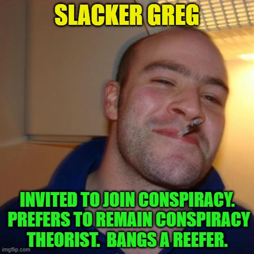 Good Guy Greg Repurposed | SLACKER GREG; INVITED TO JOIN CONSPIRACY.  PREFERS TO REMAIN CONSPIRACY THEORIST.  BANGS A REEFER. | image tagged in good guy greg,conspiracy,conspiracy theory,conspiracy theorist,slacker | made w/ Imgflip meme maker