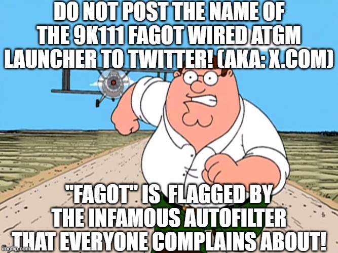 Peter Griffin running away | DO NOT POST THE NAME OF THE 9K111 FAGOT WIRED ATGM LAUNCHER TO TWITTER! (AKA: X.COM); "FAGOT" IS  FLAGGED BY THE INFAMOUS AUTOFILTER THAT EVERYONE COMPLAINS ABOUT! | image tagged in peter griffin running away | made w/ Imgflip meme maker