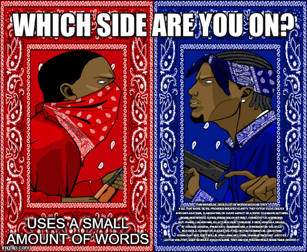 This individual uses a lot of words because they feel that more detail provides greater clarity. They often delve deeply into ex | USES A SMALL AMOUNT OF WORDS; THIS INDIVIDUAL USES A LOT OF WORDS BECAUSE THEY FEEL THAT MORE DETAIL PROVIDES GREATER CLARITY. THEY OFTEN DELVE DEEPLY INTO EXPLANATIONS, ELABORATING ON EVERY ASPECT OF A TOPIC TO ENSURE NOTHING IS MISUNDERSTOOD. LOREM IPSUM DOLOR SIT AMET, CONSECTETUR ADIPISCING ELIT. PHASELLUS NON NISL ID LECTUS ALIQUET POSUERE. FUSCE VEHICULA, MAGNA AT CONGUE GRAVIDA, IPSUM ARCU DIGNISSIM NISI, A CONDIMENTUM DOLOR EX SED LIGULA. CURABITUR ALIQUET, VELIT VEL DICTUM FERMENTUM, LIBERO NISI CONSEQUAT ELIT, EGET MOLLIS URNA URNA NEC URNA. VIVAMUS TINCIDUNT JUSTO ET LECTUS VOLUTPAT, EGET VEHICULA ARCU FACILISIS. THEY AIM FOR PRECISION BUT SOMETIMES OVERDO IT. | image tagged in which side are you on | made w/ Imgflip meme maker