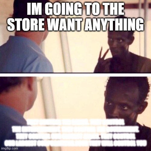 Ahoy how it be talking to me uncle yarrr | IM GOING TO THE STORE WANT ANYTHING; THEY CONTROL THE BANKS. THEY CONTROL THE ENTERTAINMENT. THEY CONTROL THE GOVERNMENT. THEY CONTROL OUR CLOSEST ALLIES. THEY CONTROL OUR LARGEST CORPORATIONS.SOON THEY WILL CONTROL YOU | image tagged in memes,captain phillips - i'm the captain now | made w/ Imgflip meme maker