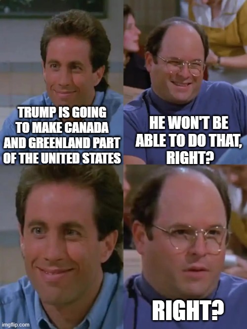 Expansion | HE WON'T BE 
ABLE TO DO THAT, 
RIGHT? TRUMP IS GOING TO MAKE CANADA AND GREENLAND PART OF THE UNITED STATES; RIGHT? | image tagged in seinfeld amidala anakin | made w/ Imgflip meme maker