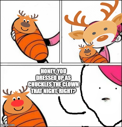 He is About to Say His First Words | HONEY, YOU DRESSED UP AS CHUCKLES THE CLOWN THAT NIGHT, RIGHT? | image tagged in he is about to say his first words | made w/ Imgflip meme maker