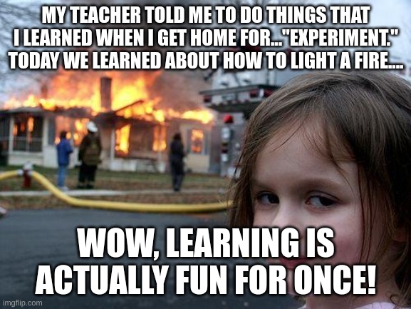 Disaster Girl Meme | MY TEACHER TOLD ME TO DO THINGS THAT I LEARNED WHEN I GET HOME FOR..."EXPERIMENT." TODAY WE LEARNED ABOUT HOW TO LIGHT A FIRE.... WOW, LEARNING IS ACTUALLY FUN FOR ONCE! | image tagged in memes,disaster girl | made w/ Imgflip meme maker