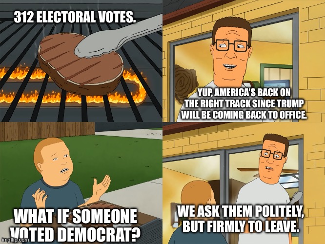 King of the Hill | 312 ELECTORAL VOTES. YUP, AMERICA’S BACK ON THE RIGHT TRACK SINCE TRUMP WILL BE COMING BACK TO OFFICE. WE ASK THEM POLITELY, BUT FIRMLY TO LEAVE. WHAT IF SOMEONE VOTED DEMOCRAT? | image tagged in king of the hill | made w/ Imgflip meme maker