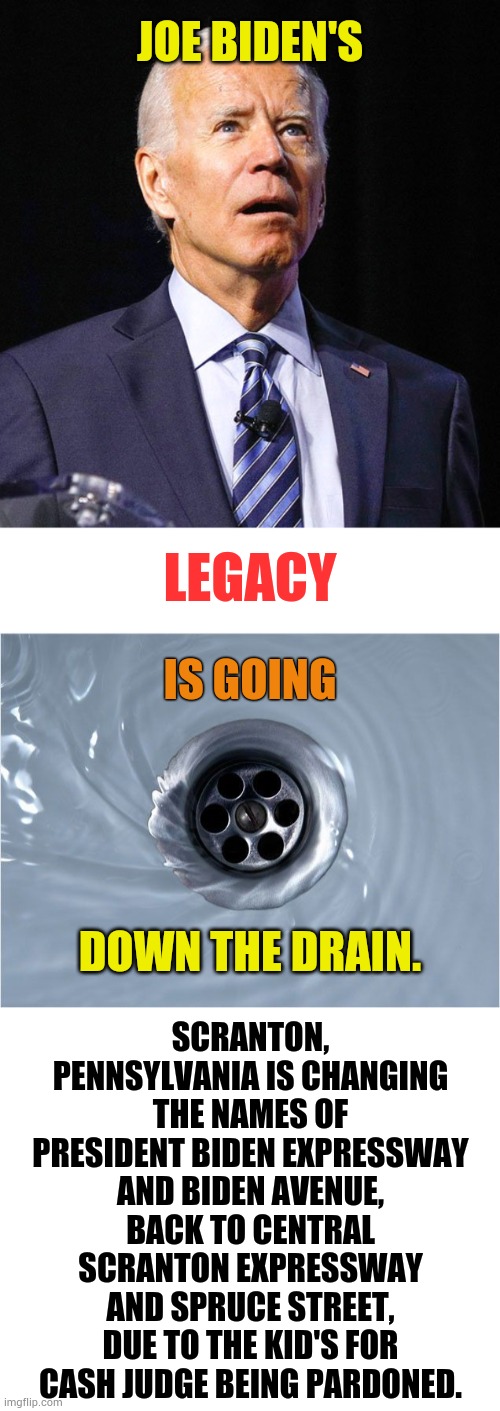 Just Sit Back And Watch As | JOE BIDEN'S; LEGACY; IS GOING; SCRANTON, PENNSYLVANIA IS CHANGING THE NAMES OF PRESIDENT BIDEN EXPRESSWAY AND BIDEN AVENUE, BACK TO CENTRAL SCRANTON EXPRESSWAY AND SPRUCE STREET, DUE TO THE KID'S FOR CASH JUDGE BEING PARDONED. DOWN THE DRAIN. | image tagged in joe biden,legacy,going,down,politics,memes | made w/ Imgflip meme maker