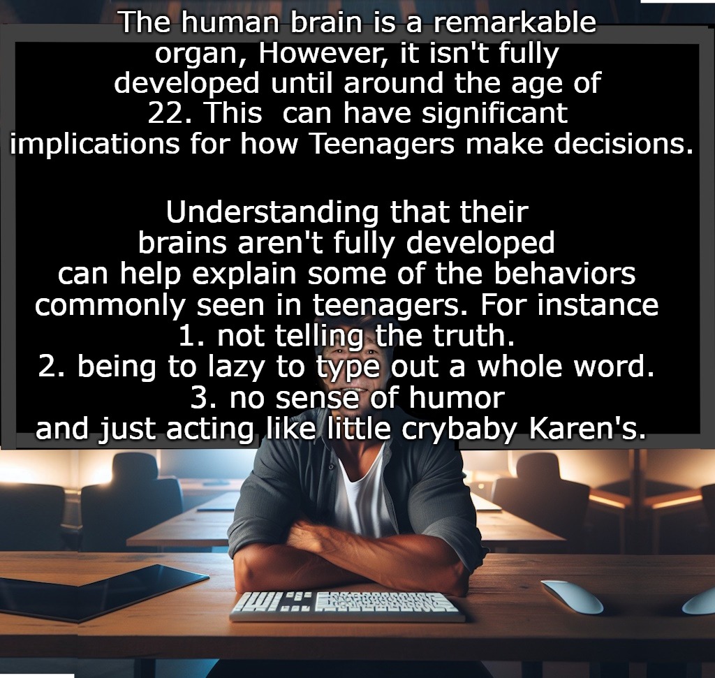 The human brain is a remarkable organ, However, it isn't fully developed until around the age of 22. This  can have significant implications for how Teenagers make decisions. Understanding that their brains aren't fully developed can help explain some of the behaviors commonly seen in teenagers. For instance
1. not telling the truth.
2. being to lazy to type out a whole word.
3. no sense of humor
and just acting like little crybaby Karen's. | made w/ Imgflip meme maker