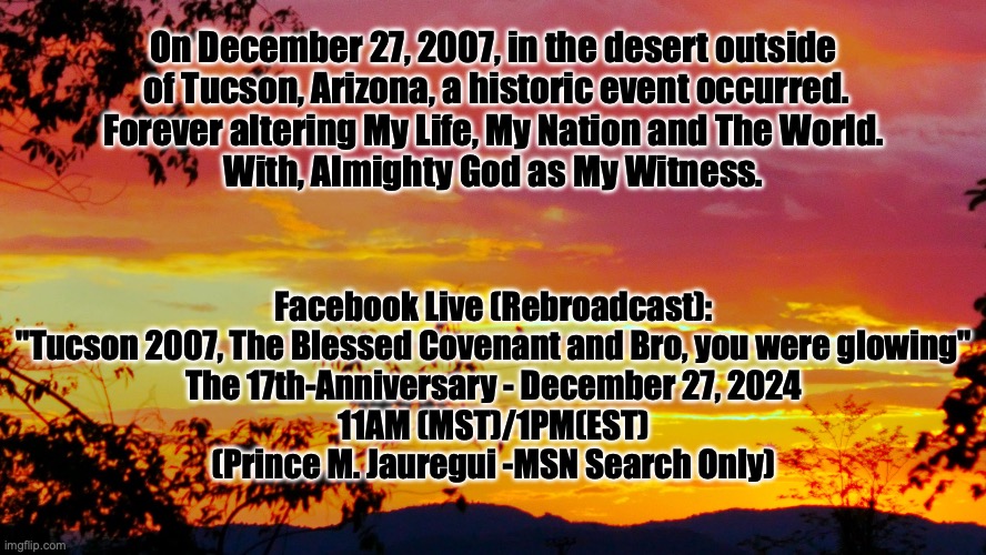 Then I said, "Behold I come";In the scroll of the book it is written of me.  I delight to do your will O my God..(Psalm 40:7-8) | On December 27, 2007, in the desert outside
 of Tucson, Arizona, a historic event occurred.
Forever altering My Life, My Nation and The World.
With, Almighty God as My Witness. Facebook Live (Rebroadcast):
"Tucson 2007, The Blessed Covenant and Bro, you were glowing"
The 17th-Anniversary - December 27, 2024
11AM (MST)/1PM(EST)
(Prince M. Jauregui -MSN Search Only) | image tagged in vivid sunlight | made w/ Imgflip meme maker