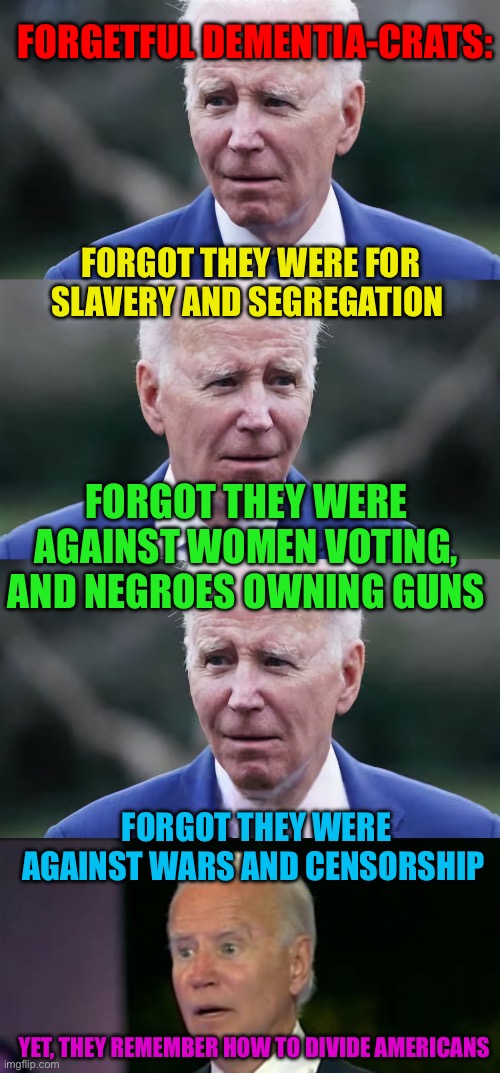 Democrats: The Party of Change…..Changing their minds | FORGETFUL DEMENTIA-CRATS:; FORGOT THEY WERE FOR SLAVERY AND SEGREGATION; FORGOT THEY WERE AGAINST WOMEN VOTING, AND NEGROES OWNING GUNS; FORGOT THEY WERE AGAINST WARS AND CENSORSHIP; YET, THEY REMEMBER HOW TO DIVIDE AMERICANS | image tagged in confused biden,democrats,liars,corrupt,hoax | made w/ Imgflip meme maker