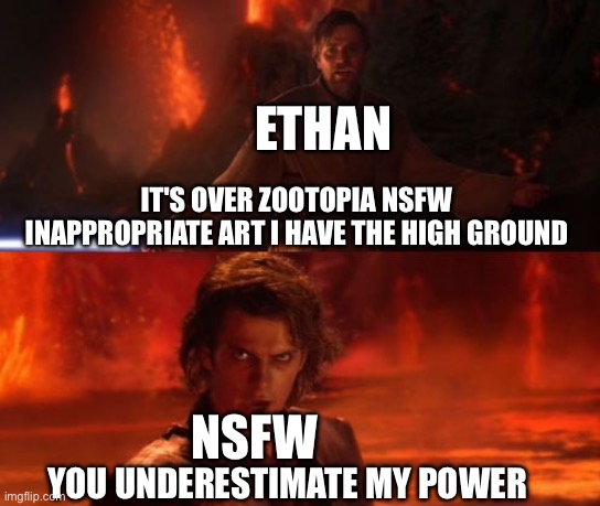 Me versus Zootopia NSFW art | ETHAN; IT'S OVER ZOOTOPIA NSFW INAPPROPRIATE ART I HAVE THE HIGH GROUND; NSFW; YOU UNDERESTIMATE MY POWER | image tagged in it's over anakin i have the high ground | made w/ Imgflip meme maker