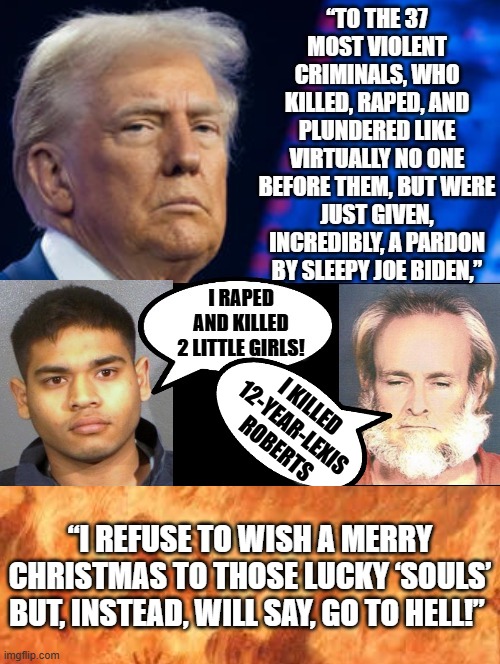 Trump refuses to wish Merry Christmas to Murderers of Children Pardoned by Biden, Wishes they burn in hell! | I KILLED 12-YEAR-LEXIS ROBERTS; “I REFUSE TO WISH A MERRY CHRISTMAS TO THOSE LUCKY ‘SOULS’ BUT, INSTEAD, WILL SAY, GO TO HELL!” | image tagged in hell | made w/ Imgflip meme maker