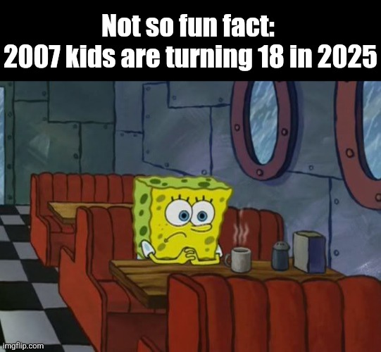 I'm one of them :/ | Not so fun fact: 
2007 kids are turning 18 in 2025 | image tagged in sad spongebob,memes,relatable,2007 kids,2025,fun fact | made w/ Imgflip meme maker