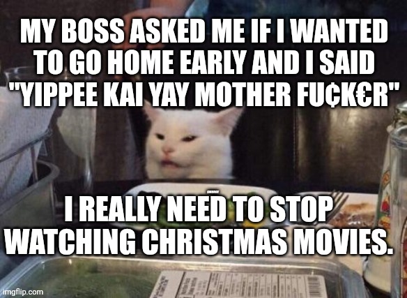 Smudge that darn cat | MY BOSS ASKED ME IF I WANTED TO GO HOME EARLY AND I SAID "YIPPEE KAI YAY MOTHER FU¢K€R"; I REALLY NEED TO STOP WATCHING CHRISTMAS MOVIES. | image tagged in smudge that darn cat | made w/ Imgflip meme maker