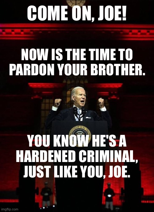 Joe, now is the time to pardon your criminal brother. | COME ON, JOE! NOW IS THE TIME TO
PARDON YOUR BROTHER. YOU KNOW HE'S A
HARDENED CRIMINAL,
JUST LIKE YOU, JOE. | image tagged in joe biden,biden,democrat party,criminals,pardon | made w/ Imgflip meme maker