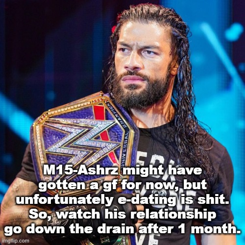 Roman Reigns | M15-Ashrz might have gotten a gf for now, but unfortunately e-dating is shit. So, watch his relationship go down the drain after 1 month. | image tagged in roman reigns | made w/ Imgflip meme maker