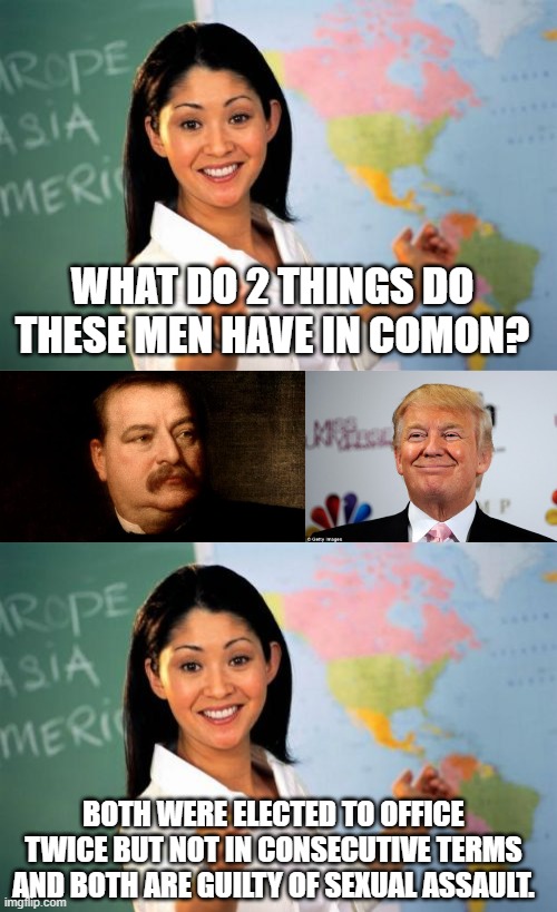 Cleveland & Trump share these 2 things | WHAT DO 2 THINGS DO THESE MEN HAVE IN COMON? BOTH WERE ELECTED TO OFFICE TWICE BUT NOT IN CONSECUTIVE TERMS AND BOTH ARE GUILTY OF SEXUAL ASSAULT. | image tagged in memes,unhelpful high school teacher,grover cleveland,donald trump approves | made w/ Imgflip meme maker