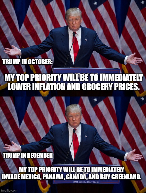 Getting exactly what they voted for. | TRUMP IN OCTOBER:; MY TOP PRIORITY WILL BE TO IMMEDIATELY LOWER INFLATION AND GROCERY PRICES. TRUMP IN DECEMBER; MY TOP PRIORITY WILL BE TO IMMEDIATELY INVADE MEXICO, PANAMA, CANADA, AND BUY GREENLAND. | image tagged in donald trump | made w/ Imgflip meme maker