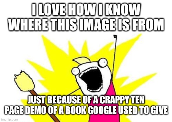 X All The Y | I LOVE HOW I KNOW WHERE THIS IMAGE IS FROM; JUST BECAUSE OF A CRAPPY TEN PAGE DEMO OF A BOOK GOOGLE USED TO GIVE | image tagged in memes,x all the y | made w/ Imgflip meme maker