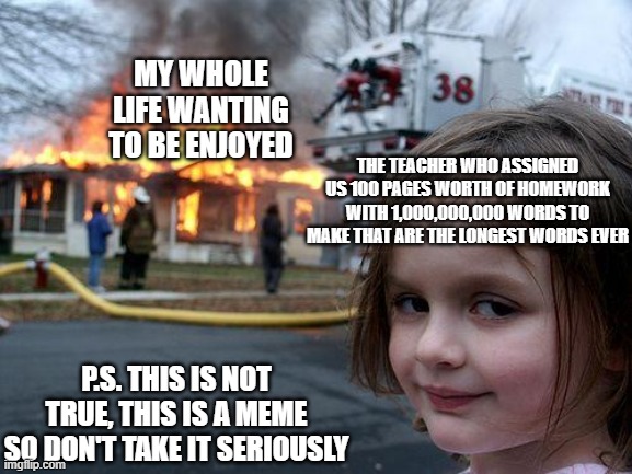 Disaster Girl Meme | MY WHOLE LIFE WANTING TO BE ENJOYED; THE TEACHER WHO ASSIGNED US 100 PAGES WORTH OF HOMEWORK WITH 1,000,000,000 WORDS TO MAKE THAT ARE THE LONGEST WORDS EVER; P.S. THIS IS NOT TRUE, THIS IS A MEME
SO DON'T TAKE IT SERIOUSLY | image tagged in memes,disaster girl | made w/ Imgflip meme maker