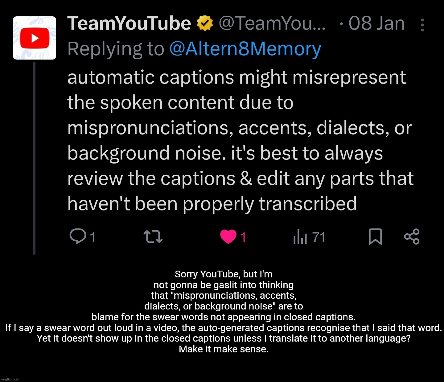 Removing swear words from closed captions should be illegal | Sorry YouTube, but I'm not gonna be gaslit into thinking that "mispronunciations, accents, dialects, or background noise" are to blame for the swear words not appearing in closed captions.

If I say a swear word out loud in a video, the auto-generated captions recognise that I said that word.

Yet it doesn't show up in the closed captions unless I translate it to another language?

Make it make sense. | image tagged in youtube,twitter,gaslighting,bullshit | made w/ Imgflip meme maker