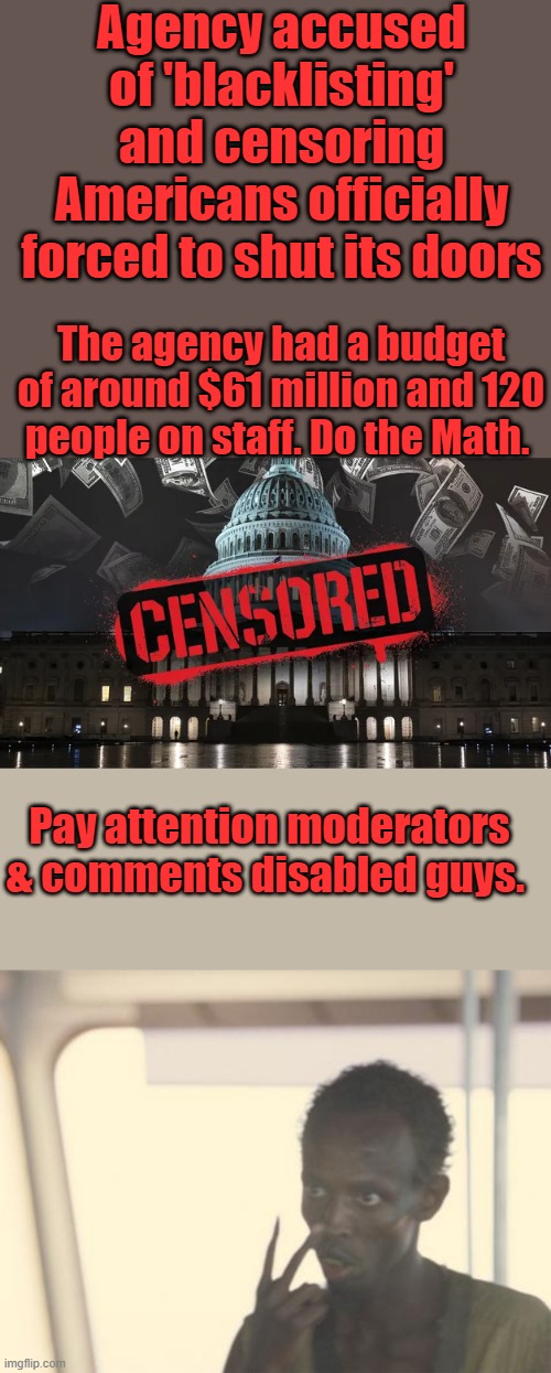 Agency accused of 'blacklisting' and censoring Americans officially forced to shut its doors; The agency had a budget of around $61 million and 120 people on staff. Do the Math. Pay attention moderators & comments disabled guys. | image tagged in memes,i'm the captain now | made w/ Imgflip meme maker