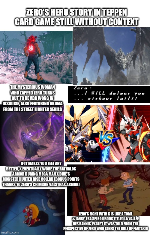 Spoilers Without Context | ZERO'S HERO STORY IN TEPPEN CARD GAME STILL WITHOUT CONTEXT; THE MYSTERIOUS WOMAN WHO ZAPPED ZERO TURNS OUT TO BE ADA WONG IN DISGUISE, ALSO FEATURING AKUMA FROM THE STREET FIGHTER SERIES; IF IT MAKES YOU FEEL ANY BETTER, X EVENTUALLY WORE THE RATHALOS ARMOR DURING MEGA MAN X DIVE'S MONSTER HUNTER RISE COLLAB (BONUS POINTS THANKS TO ZERO'S CRIMSON VALSTRAX ARMOR); ZERO'S FIGHT WITH X IS LIKE A TOME & JANRY-ERA SPIROU BOOK TITLED LA VALLÉE DES BANNIS, EXCEPT IT WAS TOLD FROM THE PERSPECTIVE OF ZERO WHO TAKES THE ROLE OF FANTASIO | image tagged in spoilers without context,teppen,megaman x dive,street fighter,monster hunter | made w/ Imgflip meme maker