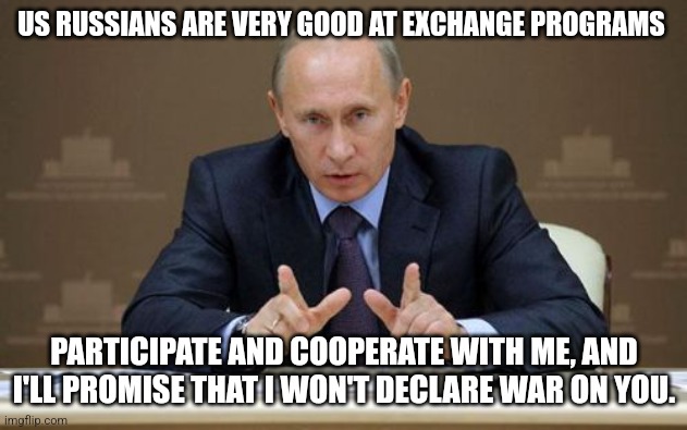 Vladimir Putin wants to propose an exchange programme in exchange for not declaring war on a country | US RUSSIANS ARE VERY GOOD AT EXCHANGE PROGRAMS; PARTICIPATE AND COOPERATE WITH ME, AND I'LL PROMISE THAT I WON'T DECLARE WAR ON YOU. | image tagged in memes,vladimir putin,exchange programme | made w/ Imgflip meme maker