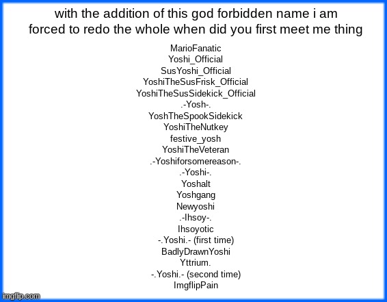 blue box | with the addition of this god forbidden name i am forced to redo the whole when did you first meet me thing; MarioFanatic
Yoshi_Official
SusYoshi_Official
YoshiTheSusFrisk_Official
YoshiTheSusSidekick_Official
.-Yosh-.
YoshTheSpookSidekick
YoshiTheNutkey
festive_yosh
YoshiTheVeteran
.-Yoshiforsomereason-.
.-Yoshi-.
Yoshalt
Yoshgang
Newyoshi
.-Ihsoy-.
Ihsoyotic
-.Yoshi.- (first time)
BadlyDrawnYoshi
Yttrium.
-.Yoshi.- (second time)
ImgflipPain | image tagged in blue box | made w/ Imgflip meme maker