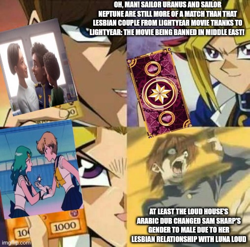 Yu Gi Oh | OH, MAN! SAILOR URANUS AND SAILOR NEPTUNE ARE STILL MORE OF A MATCH THAN THAT LESBIAN COUPLE FROM LIGHTYEAR MOVIE THANKS TO LIGHTYEAR: THE MOVIE BEING BANNED IN MIDDLE EAST! AT LEAST THE LOUD HOUSE'S ARABIC DUB CHANGED SAM SHARP'S GENDER TO MALE DUE TO HER LESBIAN RELATIONSHIP WITH LUNA LOUD | image tagged in yu gi oh,lightyear,sailor moon,loud house,banned | made w/ Imgflip meme maker