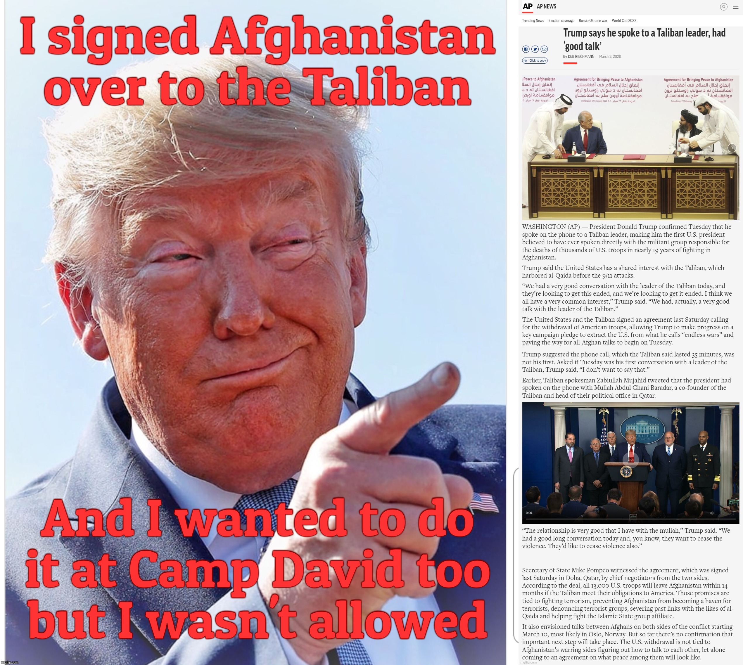 I signed Afghanistan over to the Taliban And I wanted to do
it at Camp David too
but I wasn't allowed | image tagged in trump pointing | made w/ Imgflip meme maker