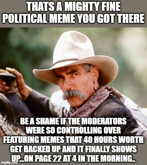 Sam Elliott Cowboy | THATS A MIGHTY FINE POLITICAL MEME YOU GOT THERE; BE A SHAME IF THE MODERATORS WERE SO CONTROLLING OVER FEATURING MEMES THAT 40 HOURS WORTH GET BACKED UP AND IT FINALLY SHOWS UP...ON PAGE 22 AT 4 IN THE MORNING.. | image tagged in sam elliott cowboy | made w/ Imgflip meme maker