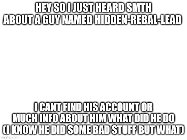 I joined like 2 years ago so I wasn't joined when I think it happened | HEY SO I JUST HEARD SMTH ABOUT A GUY NAMED HIDDEN-REBAL-LEAD; I CANT FIND HIS ACCOUNT OR MUCH INFO ABOUT HIM WHAT DID HE DO (I KNOW HE DID SOME BAD STUFF BUT WHAT) | image tagged in who,is,hidden,rebel,lead | made w/ Imgflip meme maker