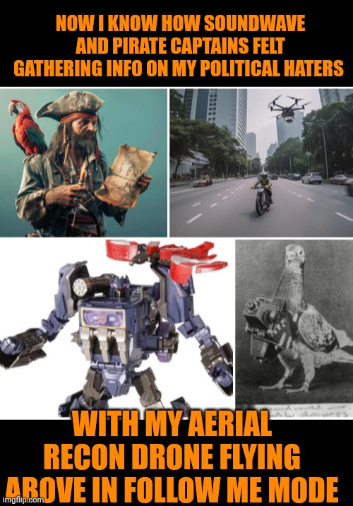 Funny | NOW I KNOW HOW SOUNDWAVE AND PIRATE CAPTAINS FELT GATHERING INFO ON MY POLITICAL HATERS; WITH MY AERIAL RECON DRONE FLYING ABOVE IN FOLLOW ME MODE | image tagged in funny,political,haters,pirate,transformers,drone | made w/ Imgflip meme maker