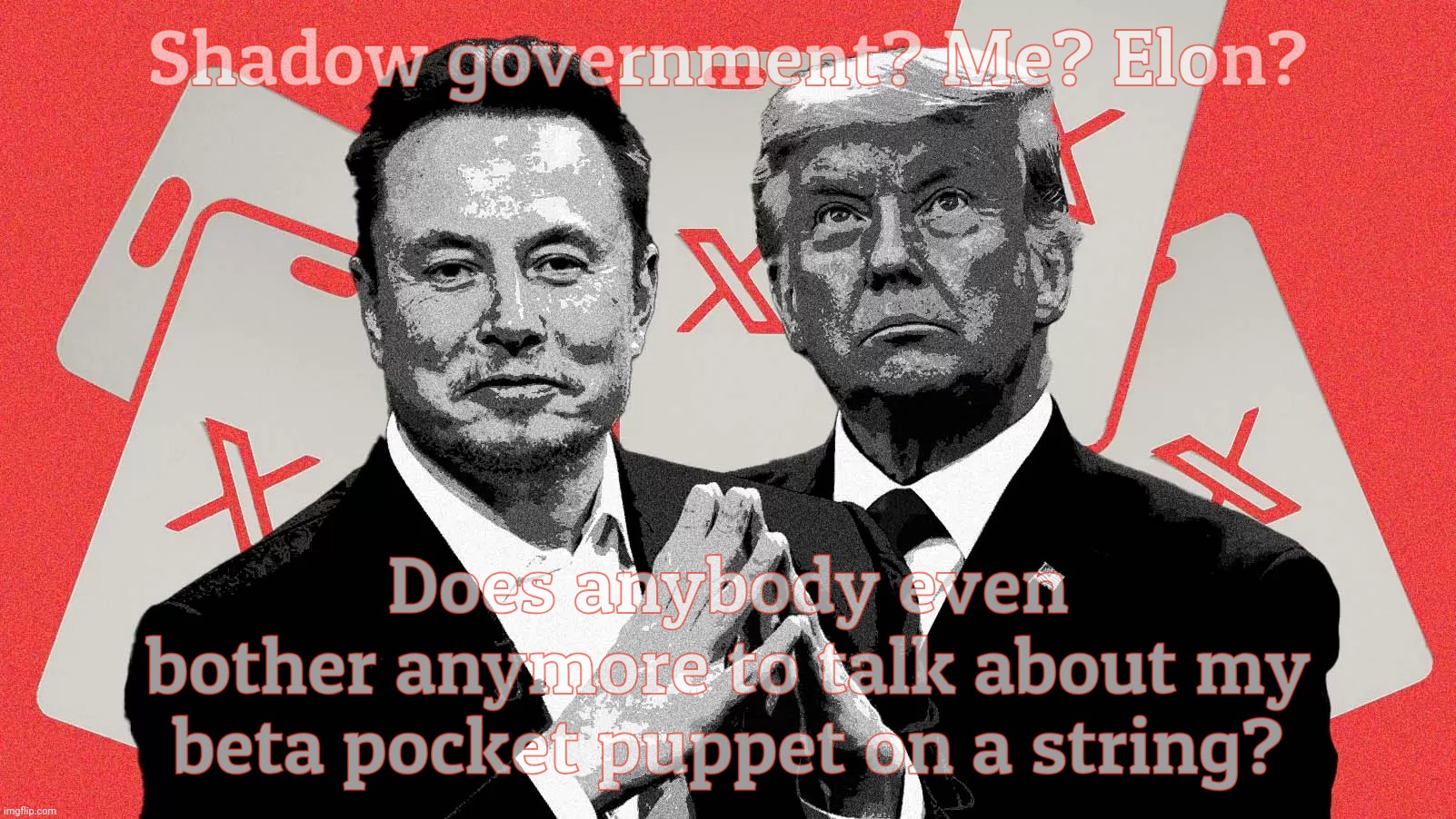 Trump shunted himself into the shadow of Elon's intoxicating musk | Shadow government? Me? Elon? Does anybody even
bother anymore to talk about my beta pocket puppet on a string? | image tagged in shadow government,more like shadowing the government,president elon musk,beta puppet donald j trumpet,beta pet pocket puppet | made w/ Imgflip meme maker