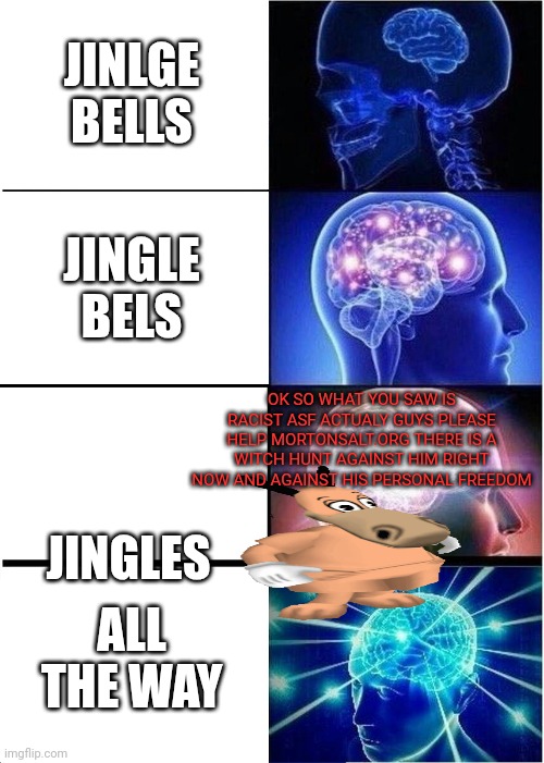 Shooooo | JINLGE BELLS; JINGLE BELS; OK SO WHAT YOU SAW IS RACIST ASF ACTUALY GUYS PLEASE HELP MORTONSALT.ORG THERE IS A WITCH HUNT AGAINST HIM RIGHT NOW AND AGAINST HIS PERSONAL FREEDOM; JINGLES; ALL THE WAY | image tagged in memes,expanding brain | made w/ Imgflip meme maker