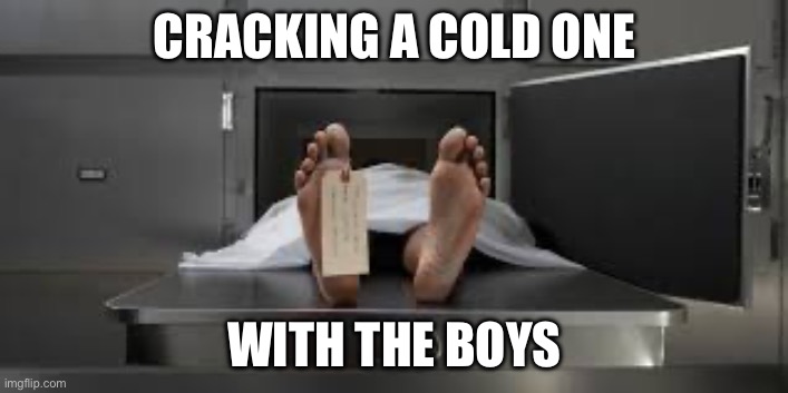 Morgue feet | CRACKING A COLD ONE WITH THE BOYS | image tagged in morgue feet | made w/ Imgflip meme maker