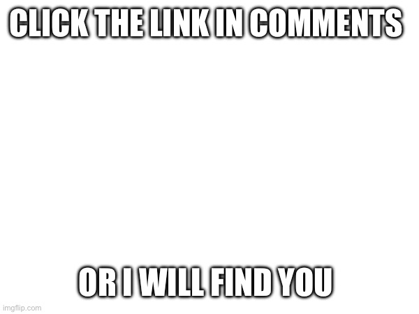 CLICK THE LINK IN COMMENTS; OR I WILL FIND YOU | image tagged in memes | made w/ Imgflip meme maker