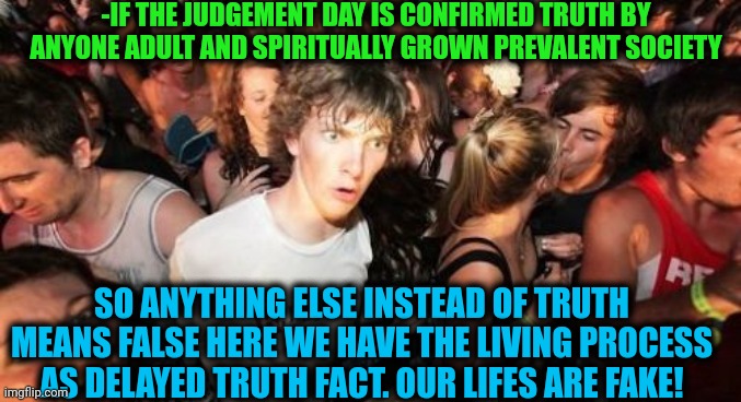 -From the big theory. | -IF THE JUDGEMENT DAY IS CONFIRMED TRUTH BY ANYONE ADULT AND SPIRITUALLY GROWN PREVALENT SOCIETY; SO ANYTHING ELSE INSTEAD OF TRUTH MEANS FALSE HERE WE HAVE THE LIVING PROCESS AS DELAYED TRUTH FACT. OUR LIFES ARE FAKE! | image tagged in memes,sudden clarity clarence,god religion universe,judgemental,independence day,fake history | made w/ Imgflip meme maker